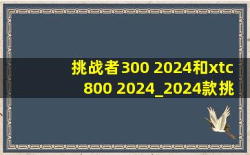 挑战者300 2024和xtc800 2024_2024款挑战者300和xtc800